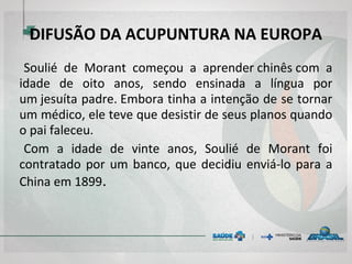 DIFUSÃO DA ACUPUNTURA NA EUROPA
Soulié de Morant começou a aprender chinês com a
idade de oito anos, sendo ensinada a língua por
um jesuíta padre. Embora tinha a intenção de se tornar
um médico, ele teve que desistir de seus planos quando
o pai faleceu.
Com a idade de vinte anos, Soulié de Morant foi
contratado por um banco, que decidiu enviá-lo para a
China em 1899. 
 
