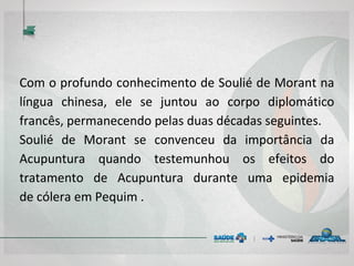 Com o profundo conhecimento de Soulié de Morant na
língua chinesa, ele se juntou ao corpo diplomático
francês, permanecendo pelas duas décadas seguintes.
Soulié de Morant se convenceu da importância da
Acupuntura quando testemunhou os efeitos do
tratamento de Acupuntura durante uma epidemia
de cólera em Pequim .
 