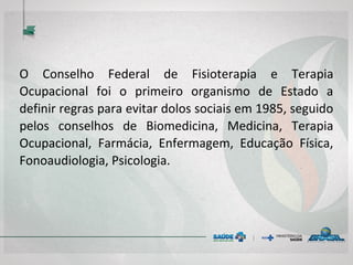 O Conselho Federal de Fisioterapia e Terapia
Ocupacional foi o primeiro organismo de Estado a
definir regras para evitar dolos sociais em 1985, seguido
pelos conselhos de Biomedicina, Medicina, Terapia
Ocupacional, Farmácia, Enfermagem, Educação Física,
Fonoaudiologia, Psicologia.
 