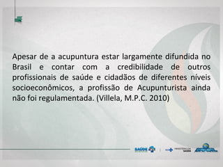 Apesar de a acupuntura estar largamente difundida no
Brasil e contar com a credibilidade de outros
profissionais de saúde e cidadãos de diferentes níveis
socioeconômicos, a profissão de Acupunturista ainda
não foi regulamentada. (Villela, M.P.C. 2010)
 
