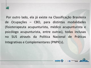 Por outro lado, ela já existe na Classificação Brasileira
de Ocupações – CBO, para distintas modalidades
(fisioterapeuta acupunturista, médico acupunturista e
psicólogo acupunturista, entre outras), todas inclusas
no SUS através da Política Nacional de Práticas
Integrativas e Complementares (PNPICs).
 