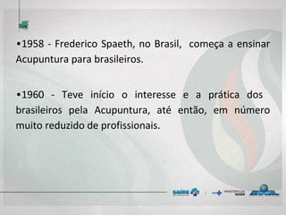 • 1958 - Frederico Spaeth, no Brasil, começa a
ensinar Acupuntura para brasileiros.
• 1960 - Teve início o interesse e a prática dos
brasileiros pela Acupuntura, até então, em
número muito reduzido de profissionais.
 