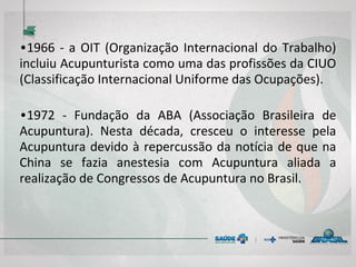 • 1966 - a OIT (Organização Internacional do
Trabalho) incluiu Acupunturista como uma das
profissões da CIUO (Classificação Internacional
Uniforme das Ocupações).
• 1972 - Fundação da ABA (Associação Brasileira de
Acupuntura). Nesta década, cresceu o interesse
pela Acupuntura devido à repercussão da notícia
de que na China se fazia anestesia com
Acupuntura aliada a realização de Congressos de
Acupuntura no Brasil.
 