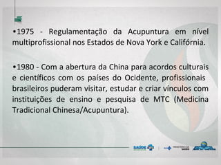 • 1975 - Regulamentação da Acupuntura em nível
multiprofissional nos Estados de Nova York e
Califórnia.
• 1980 - Com a abertura da China para acordos
culturais e científicos com os países do Ocidente,
profissionais brasileiros puderam visitar, estudar
e criar vínculos com instituições de ensino e
pesquisa de MTC (Medicina Tradicional
Chinesa/Acupuntura).
 