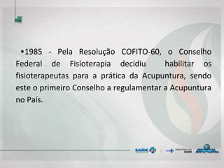 • 1985 - Pela Resolução COFFITO-60, o Conselho
Federal de Fisioterapia e Terapia Ocupacional
decidiu habilitar os fisioterapeutas e terapeutas
ocupacionais para a prática da Acupuntura, sendo
este o primeiro Conselho a regulamentar a
Acupuntura no País.
 