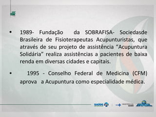 • 1989- Fundação da SOBRAFISA- Sociedasde
Brasileira de Fisioterapeutas Acupunturistas, que
através de seu projeto de assistência “Acupuntura
Solidária” realiza assistências a pacientes de baixa
renda em diversas cidades e capitais.
• 1995 - Conselho Federal de Medicina (CFM) aprova
a Acupuntura como especialidade médica.
 