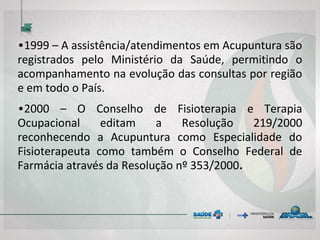 • 1999 – A assistência/atendimentos em
Acupuntura são registrados pelo Ministério da
Saúde, permitindo o acompanhamento na
evolução das consultas por região e em todo o
País.
• 2000 – O Conselho de Fisioterapia e Terapia
Ocupacional edita a Resolução 219/2000
reconhecendo a Acupuntura como Especialidade
do Fisioterapeuta e do Terapeuta Ocupacional
como também o Conselho Federal de Farmácia
através da Resolução nº 353/2000.
 