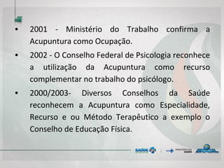 • 2001 - Ministério do Trabalho confirma a
Acupuntura como Ocupação.
• 2002 - O Conselho Federal de Psicologia reconhece
a utilização da Acupuntura como recurso
complementar no trabalho do psicólogo.
• 2000/2003- Diversos Conselhos da Saúde
reconhecem a Acupuntura como Especialidade,
Recurso e ou Método Terapêutico a exemplo o
Conselho de Educação Física.
 