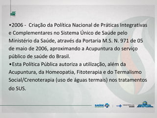 • 2006 - Criação da Política Nacional de Práticas
Integrativas e Complementares no Sistema Único de
Saúde pelo Ministério da Saúde, através da Portaria
M.S. N. 971 de 05 de maio de 2006, aproximando a
Acupuntura do serviço público de saúde do Brasil.
• Esta Política Pública autoriza a utilização, além da
Acupuntura, da Homeopatia, Fitoterapia e do
Termalismo Social/Crenoterapia (uso de águas termais)
nos tratamentos do SUS.
 