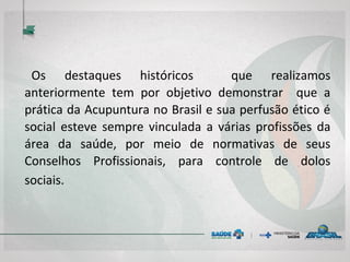 Os destaques históricos que realizamos anteriormente
tem por objetivo demonstrar que a prática da
Acupuntura no Brasil e sua perfusão ético é social
esteve sempre vinculada a várias profissões da área da
saúde, por meio de normativas de seus Conselhos
Profissionais, para controle de dolos sociais.
 