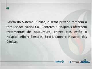 Além do Sistema Público, o setor privado também a tem
usado: vários Call Centeres e Hospitais oferecem
tratamentos de acupuntura, entres eles estão o
Hospital Albert Einstein, Sírio-Libanes e Hospital das
Clínicas.
 