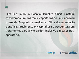 Em São Paulo, o Hospital Israelita Albert Einstein,
considerado um dos mais respeitados do País, aprovou
o uso da Acupuntura mediante sólida documentação
científica. Atualmente o Hospital usa a Acupuntura em
tratamentos para alívio da dor, inclusive em casos pós-
operatório.
 