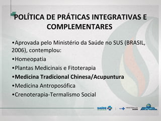 POLÍTICA DE PRÁTICAS INTEGRATIVAS E
COMPLEMENTARES
• Aprovada pelo Ministério da Saúde no SUS (BRASIL,
2006), contemplou:
• Homeopatia
• Plantas Medicinais e Fitoterapia
• Medicina Tradicional Chinesa/Acupuntura
• Medicina Antroposófica
• Crenoterapia-Termalismo Social
 