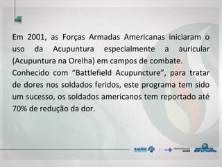Em 2001, as Forças Armadas Americanas iniciaram o
uso da Acupuntura especialmente a auricular
(Acupuntura na Orelha) em campos de combate.
Conhecido com “Battlefield Acupuncture”, para tratar
de dores nos soldados feridos, este programa tem sido
um sucesso, os soldados americanos tem reportado até
70% de redução da dor.
 
