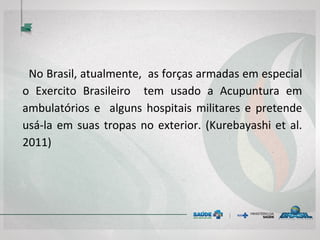 No Brasil, atualmente, as forças armadas em especial o
Exercito Brasileiro tem usado a Acupuntura em
ambulatórios e alguns hospitais militares e pretende
usá-la em suas tropas no exterior. (Kurebayashi et al.
2011)
 