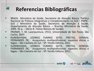 Referencias Bibliográficas
• BRASIL. Ministério da Saúde. Secretaria de Atenção Básica. Política
Nacional de Práticas Integrativas e Complementares no SUS –
PNPIC-SUS / Ministério da Saúde, Secretaria de Atenção à Saúde,
Departamento de Atenção Básica. – Brasília: Ministério da Saúde,
2006. 92 p. – (Série B. Textos Básicos de Saúde).
• FRONER, T. M. Laserpuntura. (TCC). Universidade de São Paulo, São
Carlos, 2007.
• KUREBAYASHI, LEONICE FUMIKO SATO; FREITAS, GENIVAL
FERNANDES DE; Acupuntura multiprofissional: aspectos éticos e
legais – São Caetano do Sul – SP: Yendis Editora, 2011.
• KUREBAYASHI, LEONICE FUMIKO SATO; FREITAS, GENIVAL
FERNANDES DE; Acupuntura multiprofissional: aspectos éticos e
legais – São Caetano do Sul – SP: Yendis Editora, 2011.
 