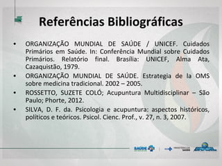 Referências Bibliográficas
• ORGANIZAÇÃO MUNDIAL DE SAÚDE / UNICEF. Cuidados
Primários em Saúde. In: Conferência Mundial sobre Cuidados
Primários. Relatório final. Brasília: UNICEF, Alma Ata,
Cazaquistão, 1979.
• ORGANIZAÇÃO MUNDIAL DE SAÚDE. Estrategia de la OMS
sobre medicina tradicional. 2002 – 2005.
• ROSSETTO, SUZETE COLÓ; Acupuntura Multidisciplinar – São
Paulo; Phorte, 2012.
• SILVA, D. F. da. Psicologia e acupuntura: aspectos históricos,
políticos e teóricos. Psicol. Cienc. Prof., v. 27, n. 3, 2007.
 