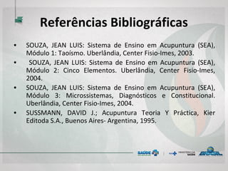 Referências Bibliográficas
• SOUZA, JEAN LUIS: Sistema de Ensino em Acupuntura (SEA),
Módulo 1: Taoísmo. Uberlândia, Center Fisio-Imes, 2003.
• SOUZA, JEAN LUIS: Sistema de Ensino em Acupuntura (SEA),
Módulo 2: Cinco Elementos. Uberlândia, Center Fisio-Imes,
2004.
• SOUZA, JEAN LUIS: Sistema de Ensino em Acupuntura (SEA),
Módulo 3: Microssistemas, Diagnósticos e Constitucional.
Uberlândia, Center Fisio-Imes, 2004.
• SUSSMANN, DAVID J.; Acupuntura Teoria Y Práctica, Kier
Editoda S.A., Buenos Aires- Argentina, 1995.
 