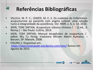 Referências Bibliográficas
• VILLELA, M. P. C.; LEMOS, M. E. S. Os cuidados do Enfermeiro-
acupunturista ao paciente com angina estável: uma relação
rumo à integralidade da assistência. Ver. RMR, v. 4, n. 14, 2010.
• WEN, TOM SINTAN; Acupuntura clássica chinesa / - [2.ed., 3.
Reimp.] – São Paulo: Cultrix, 2014.
• WEN, TOM SINTAN; Manual terapêutico de acupuntura /
editor Wu Tu Hsing; tradutora Míriam Akemi Kumatsu. –
Barueri, SP: Manole, 2008.
• FIGURA 1: Disponível em:
https://exercicioesaude.wordpress.com/oms/ Acesso em
Agosto de 2015.
 
