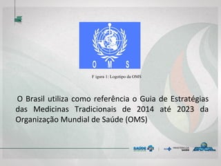 F
F igura 1: Logotipo da OMS
O Brasil utiliza como referência o Guia de Estratégias
das Medicinas Tradicionais de 2014 até 2023 da
Organização Mundial de Saúde (OMS)
 