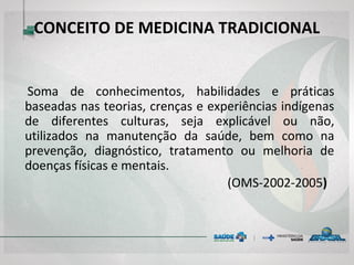 CONCEITO DE MEDICINA TRADICIONAL
Soma de conhecimentos, habilidades e práticas
baseadas nas teorias, crenças e experiências indígenas
de diferentes culturas, seja explicável ou não, utilizados
na manutenção da saúde, bem como na prevenção,
diagnóstico, tratamento ou melhoria de doenças físicas
e mentais.
(OMS-2002-2005)
 