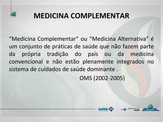 MEDICINA COMPLEMENTAR
“Medicina Complementar” ou “Medicina Alternativa” é
um conjunto de práticas de saúde que não fazem parte
da própria tradição do país ou da medicina
convencional e não estão plenamente integrados no
sistema de cuidados de saúde dominante .
OMS (2002-2005)
 