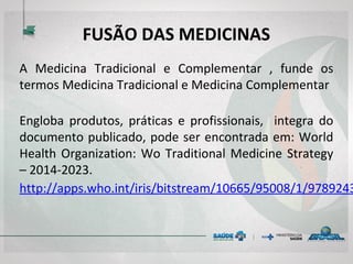 FUSÃO DAS MEDICINAS
A Medicina Tradicional e Complementar , funde os
termos Medicina Tradicional e Medicina Complementar
Engloba produtos, práticas e profissionais, integra do
documento publicado, pode ser encontrada em: World
Health Organization: Wo Traditional Medicine Strategy
– 2014-2023.
http://apps.who.int/iris/bitstream/10665/95008/1/978
9243506098_spa.pdf
 