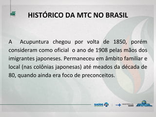 HISTÓRICO DA MTC NO BRASIL
A Acupuntura chegou por volta de 1850, porém
consideram como oficial o ano de 1908 pelas mãos dos
imigrantes japoneses. Permaneceu em âmbito familiar e
local (nas colônias japonesas) até meados da década de
80, quando ainda era foco de preconceitos.
 