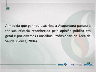A medida que ganhou usuários, a Acupuntura passou a
ter sua eficácia reconhecida pela opinião pública em
geral e por diversos Conselhos Profissionais da Área de
Saúde. (Souza, 2004)
 