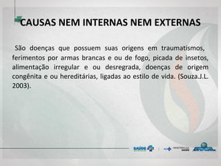 CAUSAS NEM INTERNAS NEM EXTERNAS
 São doenças que possuem suas origens em traumatismos,
ferimentos por armas brancas e ou de fogo, picada de insetos,
alimentação irregular e ou desregrada, doenças de origem
congênita e ou hereditárias, ligadas ao estilo de vida. (Souza.J.L.
2003).
 