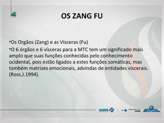 OS ZANG FU
•Os Orgãos (Zang) e as Vísceras (Fu)
•O 6 órgãos e 6 vísceras para a MTC tem um significado mais
amplo que suas funções conhecidas pelo conhecimento
ocidental, pois estão ligados a estes funções somáticas, mas
também matrizes emocionais, advindas de entidades viscerais.
(Ross,J.1994).
 