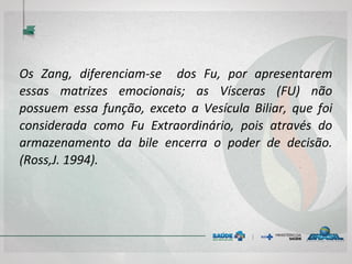 Os Zang, diferenciam-se dos Fu, por apresentarem
essas matrizes emocionais; as Vísceras (FU) não
possuem essa função, exceto a Vesícula Biliar, que foi
considerada como Fu Extraordinário, pois através do
armazenamento da bile encerra o poder de decisão.
(Ross,J. 1994).
 