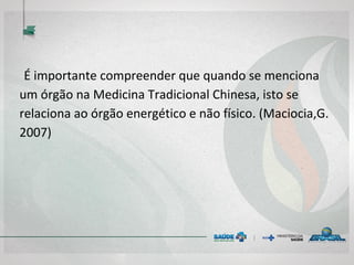 É importante compreender que quando se menciona
um órgão na Medicina Tradicional Chinesa, isto se
relaciona ao órgão energético e não físico. (Maciocia,G.
2007)
 