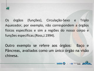 Os órgãos (funções), Circulação-Sexo e Triplo
Aquecedor, por exemplo, não correspondem a órgãos
físicos específicos e sim a regiões do nosso corpo e
funções específicas.(Ross,J.1994).
Outro exemplo se refere aos órgãos: Baço e
Pâncreas, avaliados como um único órgão na visão
chinesa.
 