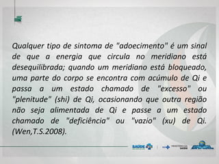 Qualquer tipo de sintoma de "adoecimento" é um sinal
de que a energia que circula no meridiano está
desequilibrada; quando um meridiano está bloqueado,
uma parte do corpo se encontra com acúmulo de Qi e
passa a um estado chamado de "excesso" ou
"plenitude" (shi) de Qi, ocasionando que outra região
não seja alimentada de Qi e passe a um estado
chamado de "deficiência" ou "vazio" (xu) de Qi.
(Wen,T.S.2008).
 