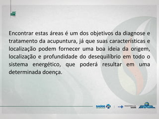 Encontrar estas áreas é um dos objetivos da diagnose e
tratamento da acupuntura, já que suas características e
localização podem fornecer uma boa ideia da origem,
localização e profundidade do desequilíbrio em todo o
sistema energético, que poderá resultar em uma
determinada doença.
 