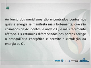 Ao longo dos meridianos são encontrados pontos nos
quais a energia se manifesta mais fortemente, que são
chamados de Acupontos, é onde o Qi é mais facilmente
afetado. Os estímulos diferenciados dos pontos corrige
o desequilíbrio energético e permite a circulação da
energia ou Qi.
 