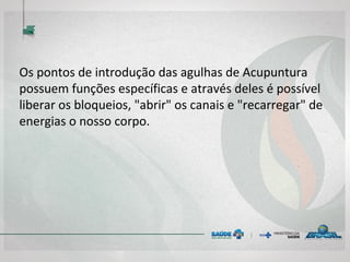 Os pontos de introdução das agulhas de Acupuntura
possuem funções específicas e através deles é possível
liberar os bloqueios, "abrir" os canais e "recarregar" de
energias o nosso corpo.
 