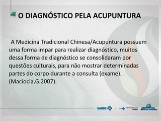 O DIAGNÓSTICO PELA ACUPUNTURA
A Medicina Tradicional Chinesa/Acupuntura possuem
uma forma impar para realizar diagnóstico, muitos
dessa forma de diagnóstico se consolidaram por
questões culturais, para não mostrar determinadas
partes do corpo durante a consulta (exame).
(Maciocia,G.2007).
 