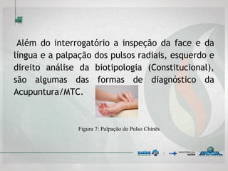 
Além do interrogatório a inspeção da face e da
língua e a palpação dos pulsos radiais, esquerdo e
direito análise da biotipologia (Constitucional),
são algumas das formas de diagnóstico da
Acupuntura/MTC.
Figura 7: Palpação do Pulso Chinês
 