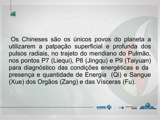 Os Chineses são os únicos povos do planeta a
utilizarem a palpação superficial e profunda dos
pulsos radiais, no trajeto do meridiano do Pulmão,
nos pontos P7 (Liequi), P8 (Jingqu) e P9 (Taiyuan)
para diagnóstico das condições energéticas e da
presença e quantidade de Energia (Qi) e Sangue
(Xue) dos Orgãos (Zang) e das Vísceras (Fu).
 
