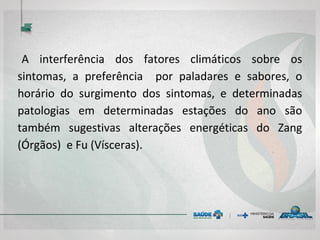 A interferência dos fatores climáticos sobre os
sintomas, a preferência por paladares e sabores, o
horário do surgimento dos sintomas, e determinadas
patologias em determinadas estações do ano são
também sugestivas alterações energéticas do Zang
(Órgãos) e Fu (Vísceras).
 