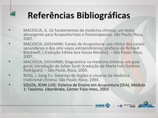 Referências Bibliográficas
• MACIOCIA, G. Os fundamentos da medicina chinesa: um texto
abrangente para Acupunturistas e fisioterapeutas. São Paulo: Roca,
2007.
• MACIOCIA, GIOVANNI; Canais de Acupuntura: uso clínico dos canais
secundários e dos oito vasos extraordinários; prefácio de Richard
Blackwell; [ tradução Ednéa Iara Souza Martins]. – São Paulo: Roca,
2007.
• MACIOCIA, GIOVANNI; Diagnóstico na medicina chinesa: um guia
geral; introdução de Julian Scott [tradução de Maria Inês Garbino
Rodrigues]. – São Paulo, Roca, 2005.
• ROSS, J. Zang Fu: Sistemas de órgãos e vísceras da medicina
tradicional chinesa. São Paulo: Roca, 1994.
• SOUZA, JEAN LUIS: Sistema de Ensino em Acupuntura (SEA), Módulo
1: Taoísmo. Uberlândia, Center Fisio-Imes, 2003.
 