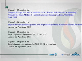 Figura 1 – Disponível em
Imagem da Capa do Livro Acupuntura: SEA ( Sistema de Ensino em Acupuntura) ,
Center Fisio Imes, Módulo II , Cinco Elementos: Souza; jean Luis , Uberlândia –
MG; 2005.
Figura 2 – Disponível em
http://www.universodaacupuntura.com.br/produtos/produtos-exclusivos/sistema-de-ensino
Acesso em Agosto de 2015
Figura 3 – Disponível em
https://bybru.wordpress.com/2012/05/01/199/
Acesso em Agosto de 2015
Figura 4 – Disponível em
http://simonetl.blogspot.com.br/2010_06_01_archive.html
Acesso em Agosto de 2015
 