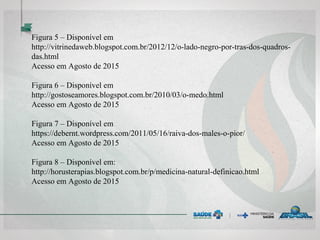 Figura 5 – Disponível em
http://vitrinedaweb.blogspot.com.br/2012/12/o-lado-negro-por-tras-dos-quadros-
das.html
Acesso em Agosto de 2015
Figura 6 – Disponível em
http://gostoseamores.blogspot.com.br/2010/03/o-medo.html
Acesso em Agosto de 2015
Figura 7 – Disponível em
https://debernt.wordpress.com/2011/05/16/raiva-dos-males-o-pior/
Acesso em Agosto de 2015
Figura 8 – Disponível em:
http://horusterapias.blogspot.com.br/p/medicina-natural-definicao.html
Acesso em Agosto de 2015
 