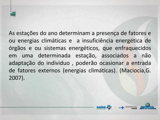 As estações do ano determinam a presença de fatores e
ou energias climáticas e a insuficiência energética de
órgãos e ou sistemas energéticos, que enfraquecidos
em uma determinada estação, associados a não
adaptação do individuo , poderão ocasionar a entrada
de fatores externos (energias climáticas). (Maciocia,G.
2007).
 