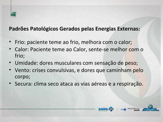 Padrões Patológicos Gerados pelas Energias Externas:
• Frio: paciente teme ao frio, melhora com o calor;
• Calor: Paciente teme ao Calor, sente-se melhor com o
frio;
• Umidade: dores musculares com sensação de peso;
• Vento: crises convulsivas, e dores que caminham pelo
corpo;
• Secura: clima seco ataca as vias aéreas e a respiração.
 