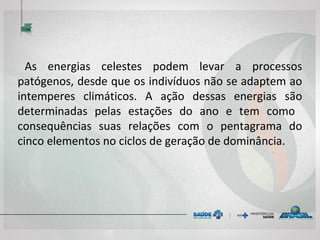 As energias celestes podem levar a processos
patógenos, desde que os indivíduos não se adaptem ao
intemperes climáticos. A ação dessas energias são
determinadas pelas estações do ano e tem como
consequências suas relações com o pentagrama do
cinco elementos no ciclos de geração de dominância.
 