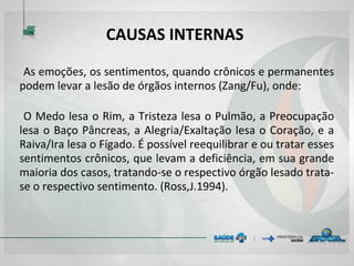 CAUSAS INTERNAS
As emoções, os sentimentos, quando crônicos e permanentes
podem levar a lesão de órgãos internos (Zang/Fu), onde:
O Medo lesa o Rim, a Tristeza lesa o Pulmão, a Preocupação
lesa o Baço Pâncreas, a Alegria/Exaltação lesa o Coração, e a
Raiva/Ira lesa o Fígado. É possível reequilibrar e ou tratar esses
sentimentos crônicos, que levam a deficiência, em sua grande
maioria dos casos, tratando-se o respectivo órgão lesado trata-
se o respectivo sentimento. (Ross,J.1994).
 
