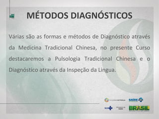 MÉTODOS DIAGNÓSTICOS
Várias são as formas e métodos de diagnóstico através
da Medicina Tradicional Chinesa, no presente Curso
destacaremos a Pulsologia Tradicional Chinesa e o
Diagnóstico através da Inspeção da Lingua.
 